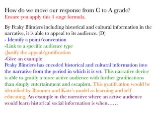 By Peaky Blinders including historical and cultural information in the
narrative, it is able to appeal to its audience. (D)
- Identify a point/convention
-Link to a speciﬁc audience type
-Justify the appeal/gratiﬁcation
-Give an example
Peaky Blinders has encoded historical and cultural information into
the narrative from the period in which it is set. This narrative device
is able to gratify a more active audience with further gratiﬁcations
than simply entertainment and escapism. This gratiﬁcation would be
identiﬁed by Bloomer and Katz’s model as learning and self
educating. An example in the narrative where an active audience
would learn historical social information is when……

How do we move our response from C to A grade?
Ensure you apply this 4 stage formula.
 