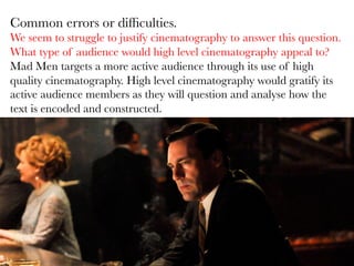 Common errors or difﬁculties. 
We seem to struggle to justify cinematography to answer this question.
What type of audience would high level cinematography appeal to? 
Mad Men targets a more active audience through its use of high
quality cinematography. High level cinematography would gratify its
active audience members as they will question and analyse how the
text is encoded and constructed. 


 