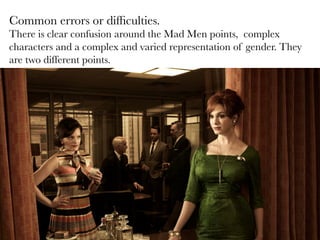Common errors or difﬁculties. 
There is clear confusion around the Mad Men points, complex
characters and a complex and varied representation of gender. They
are two different points.


 
