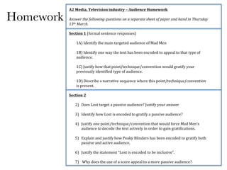 Homework
A2#Media,#Television#industry#–#Audience#Homework#
!
Answer'the'following'questions'on'a'separate'sheet'of'paper'and'hand'in'Thursday'
13th'March.'
!
Section#1#(formal!sentence!responses)#
!
1A)!Identify!the!main!targeted!audience!of!Mad!Men!
!
1B)!Identify!one!way!the!text!has!been!encoded!to!appeal!to!that!type!of!
audience.!
!
1C)!Justify!how!that!point/technique/convention!would!gratify!your!
previously!identified!type!of!audience.!!
!
1D)!Describe!a!narrative!sequence!where!this!point/technique/convention!
is!present.!!
!
Section#2#
!
2) Does!Lost!target!a!passive!audience?!Justify!your!answer!!
!
3) Identify!how!Lost!is!encoded!to!gratify!a!passive!audience?!
!
4) Justify!one!point/technique/convention!that!would!force!Mad!Men’s!
audience!to!decode!the!text!actively!in!order!to!gain!gratifications.!!
!
5) Explain!and!justify!how!Peaky!Blinders!has!been!encoded!to!gratify!both!
passive!and!active!audience.!!
!
6) Justify!the!statement!“Lost!is!encoded!to!be!inclusive”.!
!
7) !Why!does!the!use!of!a!score!appeal!to!a!more!passive!audience?!
 