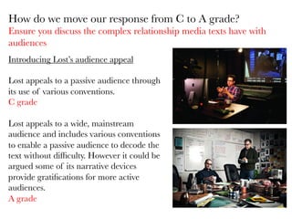 Introducing Lost’s audience appeal

Lost appeals to a passive audience through
its use of various conventions. 
C grade
 
Lost appeals to a wide, mainstream
audience and includes various conventions
to enable a passive audience to decode the
text without difﬁculty. However it could be
argued some of its narrative devices
provide gratiﬁcations for more active
audiences. 
A grade 

How do we move our response from C to A grade?
Ensure you discuss the complex relationship media texts have with
audiences
 