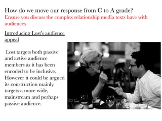 Introducing Lost’s audience
appeal

	
  Lost targets both passive
and active audience
members as it has been
encoded to be inclusive.
However it could be argued
its construction mainly
targets a more wide,
mainstream and perhaps
passive audience. 

How do we move our response from C to A grade?
Ensure you discuss the complex relationship media texts have with
audiences
 