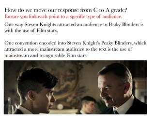 One way Steven Knights attracted an audience to Peaky Blinders is
with the use of Film stars. 

One convention encoded into Steven Knight’s Peaky Blinders, which
attracted a more mainstream audience to the text is the use of
mainstream and recognisable Film stars. 
	
  

How do we move our response from C to A grade?
Ensure you link each point to a speciﬁc type of audience.
 