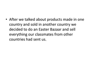 • After we talked about products made in one
country and sold in another country we
decided to do an Easter Bazaar and sell
everything our classmates from other
countries had sent us.
 