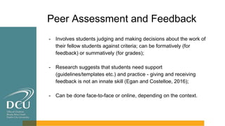 Peer Assessment and Feedback
- Involves students judging and making decisions about the work of
their fellow students against criteria; can be formatively (for
feedback) or summatively (for grades);
- Research suggests that students need support
(guidelines/templates etc.) and practice - giving and receiving
feedback is not an innate skill (Egan and Costelloe, 2016);
- Can be done face-to-face or online, depending on the context.
 