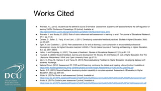Works Cited
● Andrade, H.L. (2010). ‘Students as the definitive source of formative assessment: academic self-assessment and the self-regulation of
learning’ NERA Conference Proceedings, 25 [online]. Available at:
http://opencommons.uconn.edu/cgi/viewcontent.cgi?article=1007&context=nera_2010
● Andrade, H. and Boulay, B. (2003) ‘Role of rubric-referenced self-assessment in learning to write’ The Journal of Educational Research,
97(1): pp.21-30.
● Carless, D., Salter, D., Yang, M. and Lam, J. (2011) ‘Developing sustainable feedback practices’ Studies in Higher Education, 36(4):
pp.395-407.
● Egan, A. and Costelloe, L. (2016) ‘Peer assessment of, for and as learning: a core component of an accredited professional
development course for Higher Education teachers’ AISHE-J: The All-Ireland Journal of Teaching and Learning in Higher Education,
8(3): pp. 2931-29313.
● Hattie, J. and Timperley, H. (2007) ‘The power of feedback’, Review of Educational Research 77(1): pp.81-112.
● Hounsell, D. (2003) ‘Student feedback, learning and development’ IN: Slowey, M. And Watson, D. (eds.) Higher Education And The
Lifecourse. Maidenhead: SRHE and Open University Press: pp.67-78.
● Merry, S., Price, M., Carless, D. and Taras, M. (2013) Reconceptualising Feedback in Higher Education: developing dialogue with
students. Routledge.
● National Forum (2016) ‘Assessment OF, FOR and AS learning: continuing the debate and creating a focus’ [online]. Available at:
https://www.teachingandlearning.ie/wp-content/uploads/2016/08/Insight-Assessment-OFFOR-and-AS-Learning.pdf
● Sadler, D.R. (2010) ‘Beyond feedback: developing student capability in complex appraisal’ Assessment & Evaluation in Higher
Education, 35(5): pp.535-550.
● Wride, M. (2017a) ‘Guide to self-assessment’ [online]. Available at
https://www.tcd.ie/CAPSL/assets/pdf/Academic%20Practice%20Resources/Guide%20to%20Student%20Self%20Assessment.pdf
● Wride, M. (2017b) Guide to peer assessment’ [online]. Available at:
https://www.tcd.ie/CAPSL/assets/pdf/Academic%20Practice%20Resources/Guide%20to%20Student%20Peer%20Assessment.pdf
 