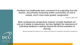 Feedback has traditionally been conceived of as originating from the
teacher, and primarily comprising written commentary on end of
module, and in most cases graded, assignments
(Nicol 2010, Carless 2013)
More contemporary perspectives however consider feedback not
only as it relates to assessment, but also highlight the importance of
cultivating feedback in settings beyond the formal evaluation of
learning
(Boud and Associates 2010, Carless et al. 2011, McArthur and Huxham 2013, Sambell 2013, Hounsell 2015, Sambell 2015)
 