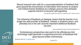 Recent research also calls for a reconceptualisation of feedback that
goes beyond the transmission of information from teacher to student,
and instead frames feedback as a dialogic process that ultimately
supports learners to become self-regulating
(Hounsell 2007, Sadler 2010, Nicol 2010, Carless et al. 2011, Price et al. 2013)
The reframing of feedback as dialogue means that the teacher is no
longer the sole provider of feedback. Instead, a student’s peers, and
ultimately his or her self, become important additional feedback
sources
(Yang and Carless 2013, Nicol, Thomson and Breslin 2014)
Contemporary perspectives also point to the affordances that
technology might generate in supporting provision of feedback that
goes beyond written commentary
[Quotations taken from Y1 Feedback, 2016]
(Carless 2015)
 