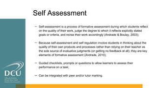 Self Assessment
－ Self-assessment is a process of formative assessment during which students reflect
on the quality of their work, judge the degree to which it reflects explicitly stated
goals or criteria, and revise their work accordingly (Andrade & Boulay, 2003);
－ Because self-assessment and self regulation involve students in thinking about the
quality of their own products and processes rather than relying on their teacher as
the sole source of evaluative judgments (or getting no feedback at all), they are key
elements of formative assessment (Andrade, 2010);
－ Guided checklists, prompts or questions to allow learners to assess their
performance on a task;
－ Can be integrated with peer and/or tutor marking.
 