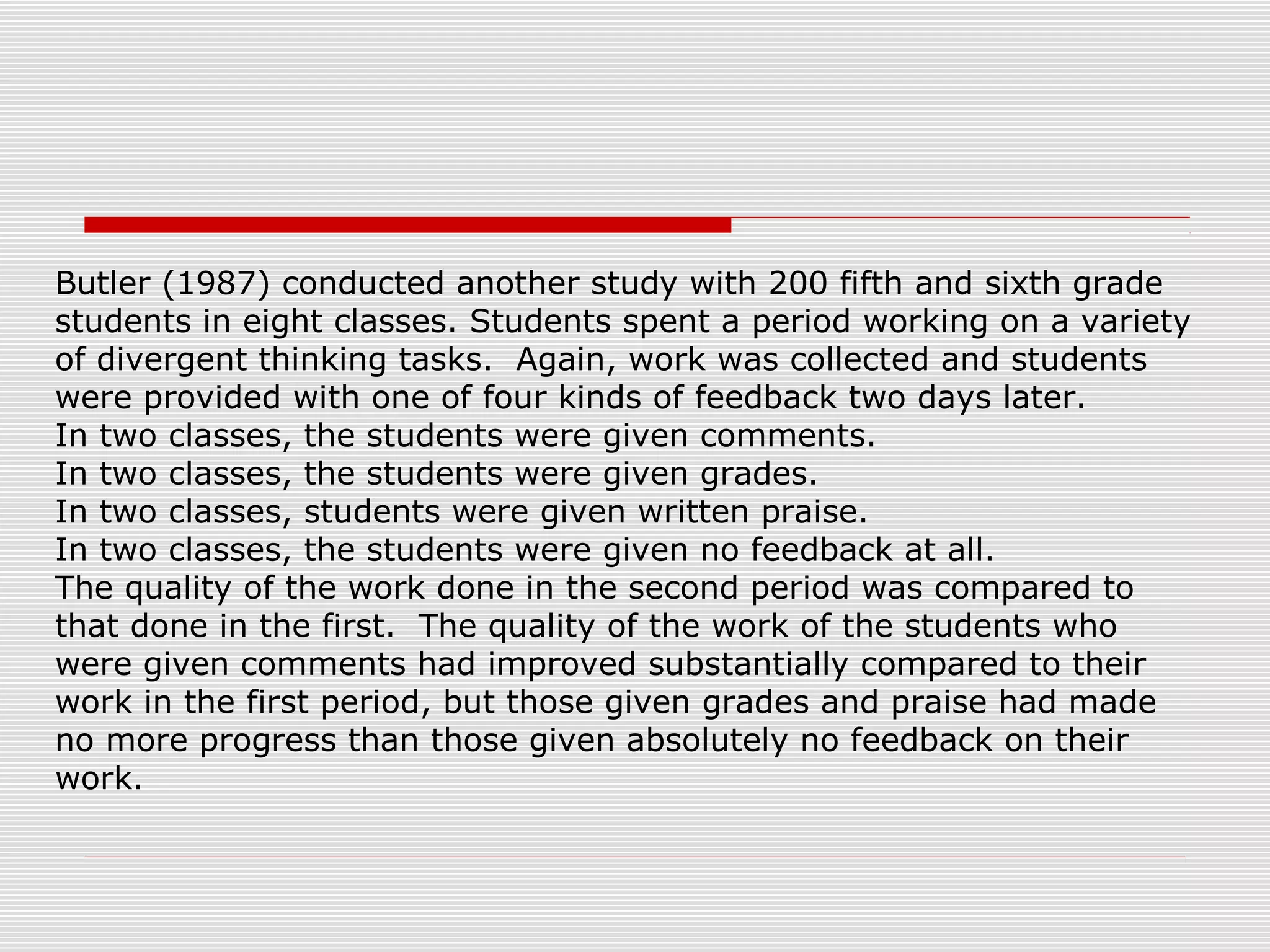 Butler (1987) conducted another study with 200 fifth and sixth grade
students in eight classes. Students spent a period working on a variety
of divergent thinking tasks. Again, work was collected and students
were provided with one of four kinds of feedback two days later.
In two classes, the students were given comments.
In two classes, the students were given grades.
In two classes, students were given written praise.
In two classes, the students were given no feedback at all.
The quality of the work done in the second period was compared to
that done in the first. The quality of the work of the students who
were given comments had improved substantially compared to their
work in the first period, but those given grades and praise had made
no more progress than those given absolutely no feedback on their
work.
 
