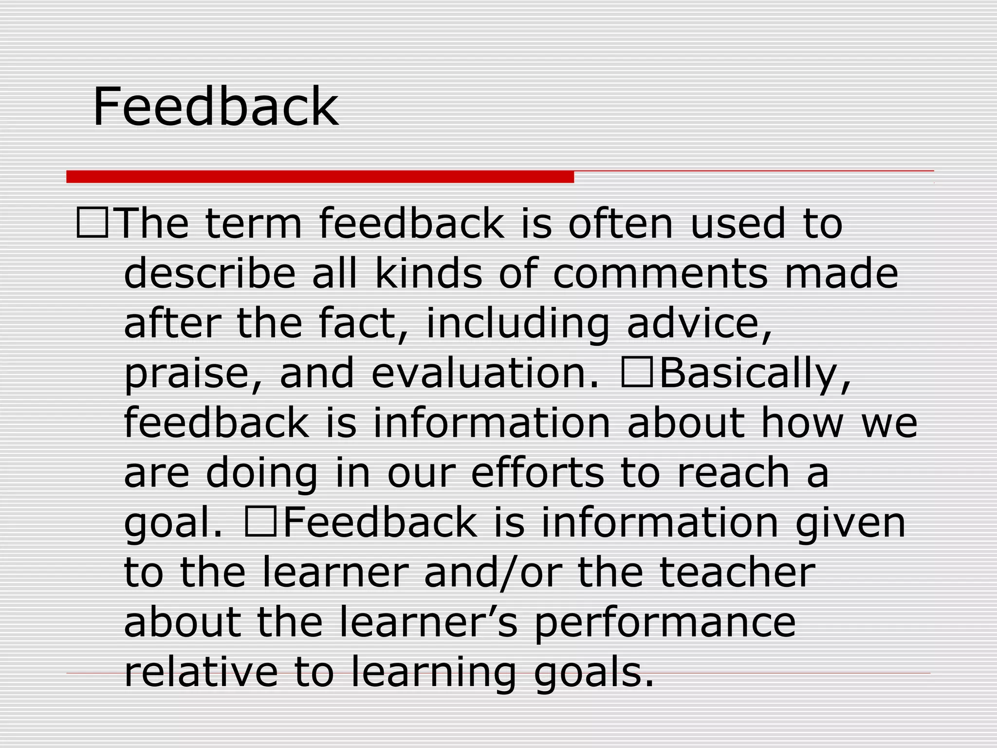 Feedback
The term feedback is often used to
describe all kinds of comments made
after the fact, including advice,
praise, and evaluation. Basically,
feedback is information about how we
are doing in our efforts to reach a
goal. Feedback is information given
to the learner and/or the teacher
about the learner’s performance
relative to learning goals.
 