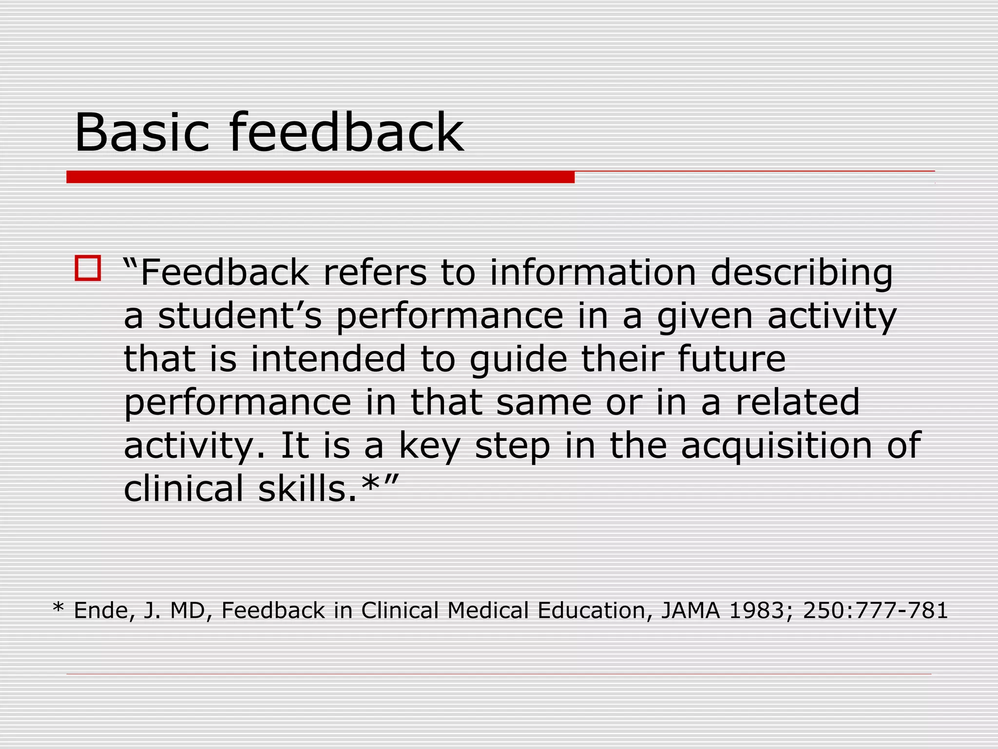 Basic feedback
 “Feedback refers to information describing
a student’s performance in a given activity
that is intended to guide their future
performance in that same or in a related
activity. It is a key step in the acquisition of
clinical skills.*”
* Ende, J. MD, Feedback in Clinical Medical Education, JAMA 1983; 250:777-781
 