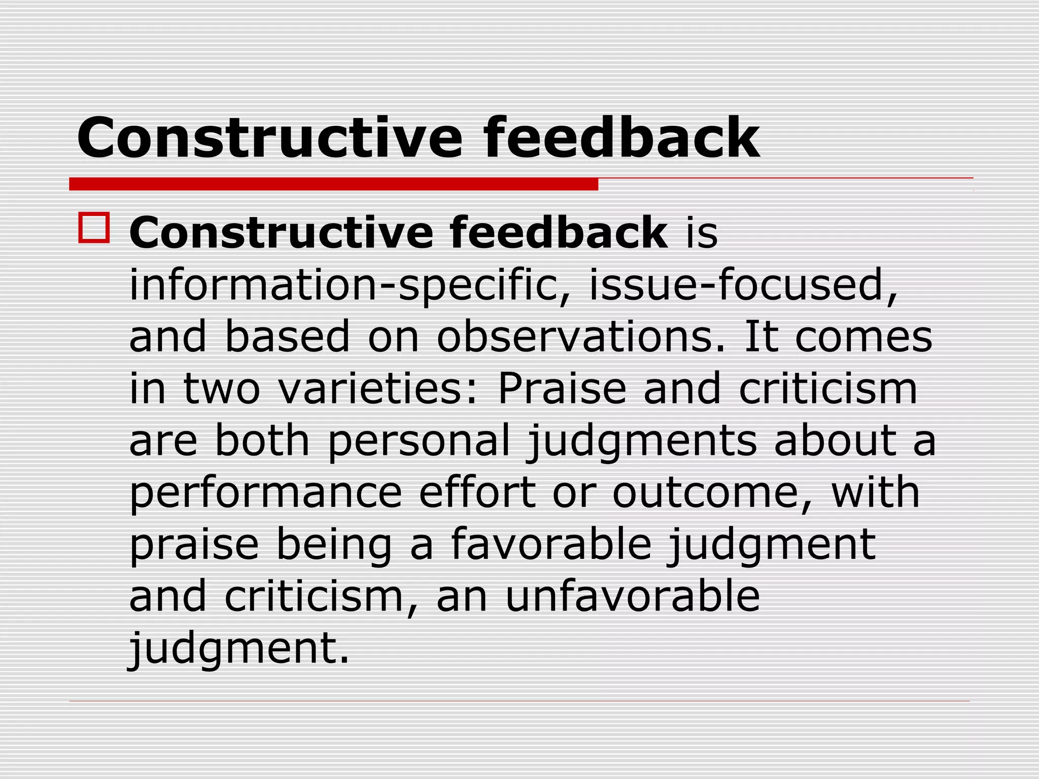 Constructive feedback
 Constructive feedback is
information-specific, issue-focused,
and based on observations. It comes
in two varieties: Praise and criticism
are both personal judgments about a
performance effort or outcome, with
praise being a favorable judgment
and criticism, an unfavorable
judgment.
 