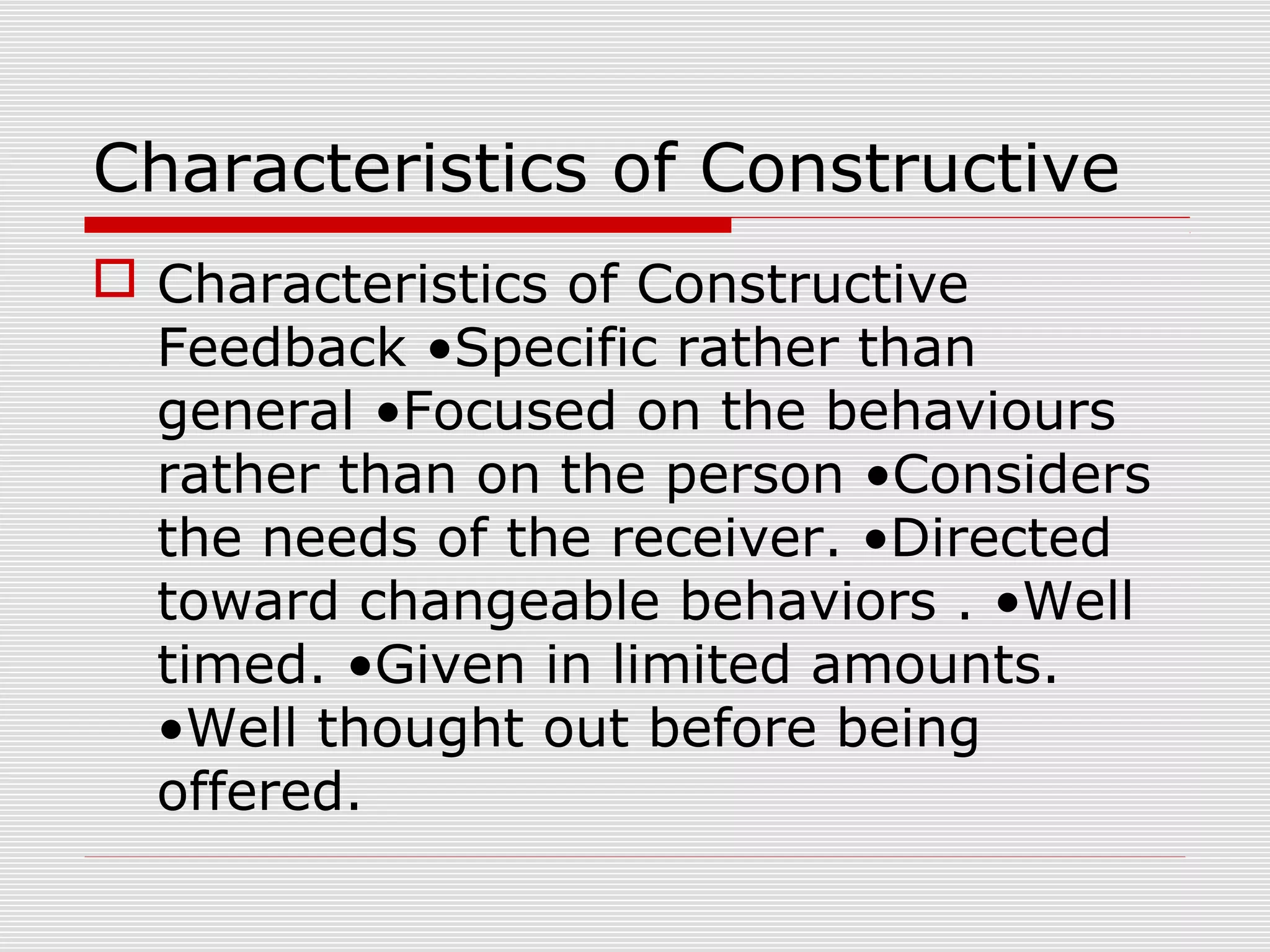 Characteristics of Constructive
 Characteristics of Constructive
Feedback •Specific rather than
general •Focused on the behaviours
rather than on the person •Considers
the needs of the receiver. •Directed
toward changeable behaviors . •Well
timed. •Given in limited amounts.
•Well thought out before being
offered.
 