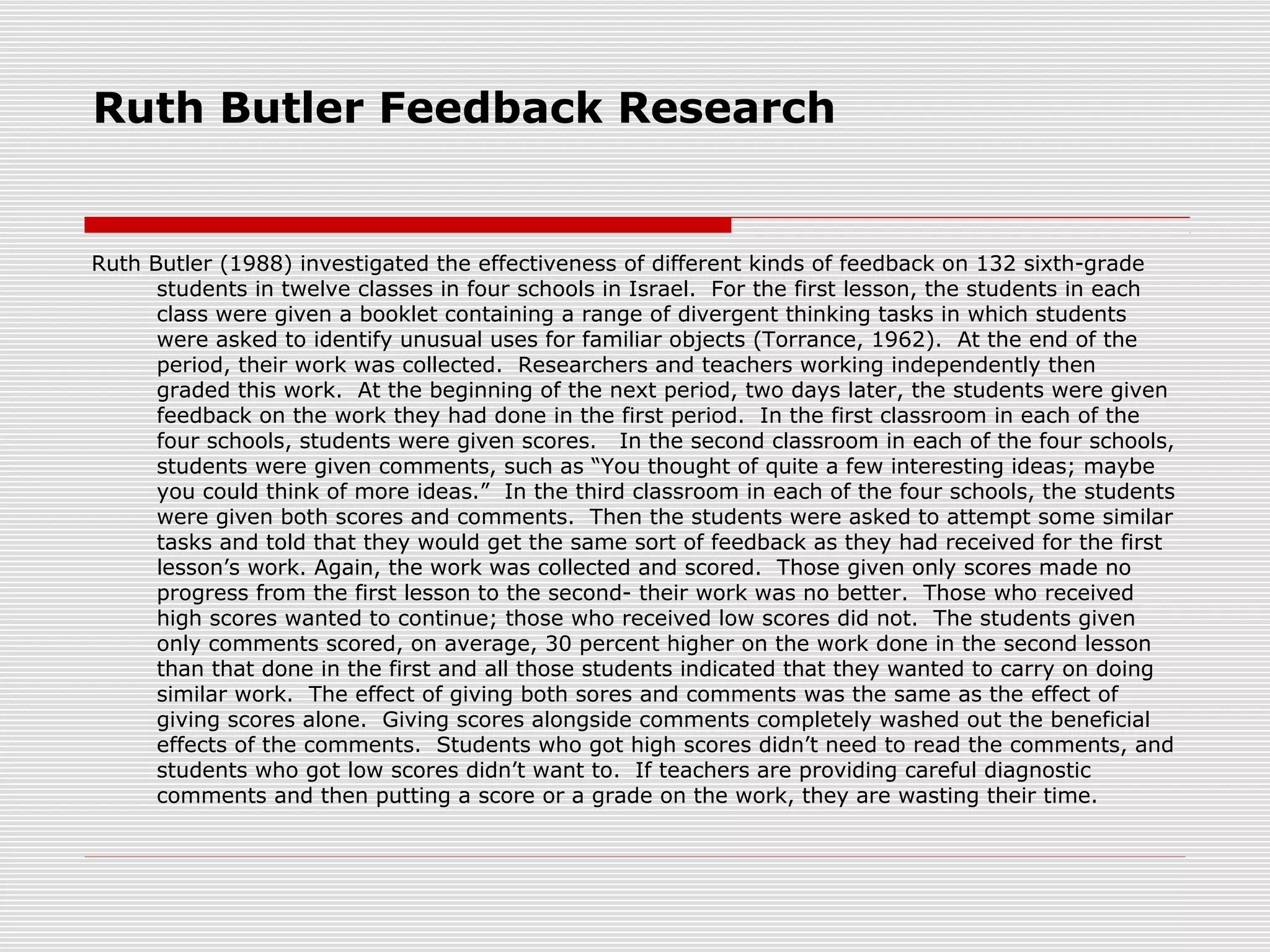Ruth Butler Feedback Research
Ruth Butler (1988) investigated the effectiveness of different kinds of feedback on 132 sixth-grade
students in twelve classes in four schools in Israel. For the first lesson, the students in each
class were given a booklet containing a range of divergent thinking tasks in which students
were asked to identify unusual uses for familiar objects (Torrance, 1962). At the end of the
period, their work was collected. Researchers and teachers working independently then
graded this work. At the beginning of the next period, two days later, the students were given
feedback on the work they had done in the first period. In the first classroom in each of the
four schools, students were given scores. In the second classroom in each of the four schools,
students were given comments, such as “You thought of quite a few interesting ideas; maybe
you could think of more ideas.” In the third classroom in each of the four schools, the students
were given both scores and comments. Then the students were asked to attempt some similar
tasks and told that they would get the same sort of feedback as they had received for the first
lesson’s work. Again, the work was collected and scored. Those given only scores made no
progress from the first lesson to the second- their work was no better. Those who received
high scores wanted to continue; those who received low scores did not. The students given
only comments scored, on average, 30 percent higher on the work done in the second lesson
than that done in the first and all those students indicated that they wanted to carry on doing
similar work. The effect of giving both sores and comments was the same as the effect of
giving scores alone. Giving scores alongside comments completely washed out the beneficial
effects of the comments. Students who got high scores didn’t need to read the comments, and
students who got low scores didn’t want to. If teachers are providing careful diagnostic
comments and then putting a score or a grade on the work, they are wasting their time.
 