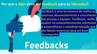 Feedback é uma ferramenta de melhoria
contínua, desenvolvimento e crescimento
das pessoas e equipes. Feedbacks, ainda,
ajudam no autoconhecimento, estimulam
a autoconfiança e autodeterminação que
são fatores essenciais para um bom
desempenho.
Por que o líder deve dar feedback para os liderados?
 