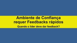 Ambiente de Confiança
requer Feedbacks rápidos
Quando o líder deve dar feedback?
 