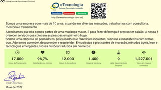 Acreditamos que nós somos partes de uma mudança maior. E para fazer diferença é preciso ter paixão. A nossa é
oferecer serviços que colocam as pessoas em primeiro lugar.
Somos uma empresa de pensadores, pesquisadores e fazedores inquietos, curiosos e insatisfeitos com status
quo. Adoramos aprender, desaprender e reaprender. Entusiastas e praticantes de inovação, métodos ágeis, lean e
tecnologias emergentes. Nossa história traduzida em números:
Somos uma empresa com mais de 10 anos, atuando em diversos mercados, trabalhamos com consultoria,
mentoria e treinamento.
Rildo Santos
Maio de 2022
Consultoria Treinamento Mentoria
http://www.etecnologia.com.br/
Lifelong Learning (Aprendizagem Contínua)
 