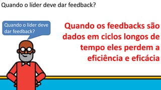 Quando os feedbacks são
dados em ciclos longos de
tempo eles perdem a
eficiência e eficácia
Quando o líder deve
dar feedback?
Quando o líder deve dar feedback?
 