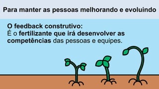 O feedback construtivo:
É o fertilizante que irá desenvolver as
competências das pessoas e equipes.
Para manter as pessoas melhorando e evoluindo
 