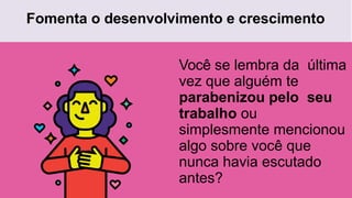 Fomenta o desenvolvimento e crescimento
Você se lembra da última
vez que alguém te
parabenizou pelo seu
trabalho ou
simplesmente mencionou
algo sobre você que
nunca havia escutado
antes?
 