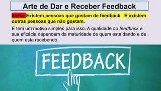 E tem um motivo simples para isso. A qualidade do feedback e
sua eficácia dependem da maturidade de quem esta dando e de
quem esta recebendo.
Arte de Dar e Receber Feedback
Alerta: Existem pessoas que gostam de feedback. E existem
outras pessoas que não gostam.
 