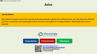 Aviso
Lifelong Learning (Aprendizagem Contínua)
www.etecnologia.com.br
rildo.santos@etecnologia.com.br
Rildo Santos (@rildosan)
(11) 99123-5358
Consultoria Treinamento Mentoria
Uso do ebook:
Este ebook é exclusivo para fins educacionais (aprendizado e ganho de conhecimento), ele não pode ser utilizado
para fins comerciais sem autorização prévia do autor. Ele poderá ser compartilhado e distribuído para outras
pessoas.
 