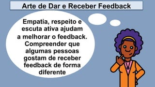 Empatia, respeito e
escuta ativa ajudam
a melhorar o feedback.
Compreender que
algumas pessoas
gostam de receber
feedback de forma
diferente
Arte de Dar e Receber Feedback
 