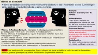Técnica do Sanduiche
Pontos Positivos
Pontos de Melhoria
Pontos Positivos
A Técnica de Feedback Sanduíche é composta de três etapas para ajudar os lideres
que estão pouco à vontade com o fornecimento de feedback corretivo.
A técnica é formada de pontos positivos, seguido de pontos de melhoria e depois mais
pontos positivos ou elogios.
Em outras palavras, a técnica envolve discutir feedback corretivo que é "ensanduichada"
entre duas camadas de pontos positivos.
Os benefícios desta técnica são dois:
1 - “Suaviza" o impacto da crítica ou feedback corretivo (pontos de melhoria)
2 – Foca nos pontos positivos, mas também aborda os pontos de melhoria
Exemplo:
Relatório de Desempenho de
Vendas
Pontos Positivo:
João, recebi o Relatório de
Desempenho de Vendas que você
fez, ele ficou muito bom, estávamos
precisando destas informações.
Pontos de Melhoria:
Será necessário inserir gráficos para
facilitar a visualização e
entendimento dos dados de vendas,
ver os detalhar no formato de listas
fica difícil”.
Ponto Positivo:
No futuro, podemos transforma-lo em
um modelo padrão para empresa.
A técnica de feedback sanduíche permite reestruturar o feedback por isso é mais fácil de executa-lo, ele reforça os
pontos positivos e mas também aborda os pontos melhorias.
Alerta: Essa técnica por ter uma estrutura fixa com tempo ela perde a eficiência, pois, na maioria das vezes o
liderado, já sabe que depois de pontos positivos virá os pontos de melhoria.
 