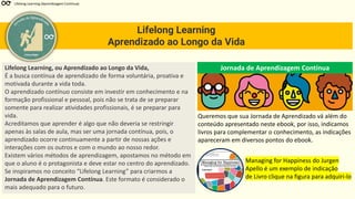 Lifelong Learning
Aprendizado ao Longo da Vida
Lifelong Learning (Aprendizagem Contínua)
eTecnologia
Lifelong Learning, ou Aprendizado ao Longo da Vida,
É a busca contínua de aprendizado de forma voluntária, proativa e
motivada durante a vida toda.
O aprendizado contínuo consiste em investir em conhecimento e na
formação profissional e pessoal, pois não se trata de se preparar
somente para realizar atividades profissionais, é se preparar para
vida.
Acreditamos que aprender é algo que não deveria se restringir
apenas às salas de aula, mas ser uma jornada contínua, pois, o
aprendizado ocorre continuamente a partir de nossas ações e
interações com os outros e com o mundo ao nosso redor.
Existem vários métodos de aprendizagem, apostamos no método em
que o aluno é o protagonista e deve estar no centro do aprendizado.
Se inspiramos no conceito “Lifelong Learning” para criarmos a
Jornada de Aprendizagem Contínua. Este formato é considerado o
mais adequado para o futuro.
Jornada de Aprendizagem Contínua
Queremos que sua Jornada de Aprendizado vá além do
conteúdo apresentado neste ebook, por isso, indicamos
livros para complementar o conhecimento, as indicações
apareceram em diversos pontos do ebook.
Managing for Happiness do Jurgen
Apello é um exemplo de indicação
de Livro clique na figura para adquiri-lo
 