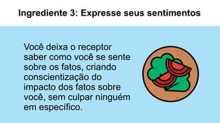 Você deixa o receptor
saber como você se sente
sobre os fatos, criando
conscientização do
impacto dos fatos sobre
você, sem culpar ninguém
em específico.
Ingrediente 3: Expresse seus sentimentos
 