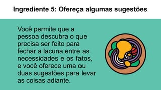Você permite que a
pessoa descubra o que
precisa ser feito para
fechar a lacuna entre as
necessidades e os fatos,
e você oferece uma ou
duas sugestões para levar
as coisas adiante.
Ingrediente 5: Ofereça algumas sugestões
 