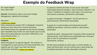 Exemplo do Feedback Wrap
De: Jurgen Appelo
Para: Jason Little
Assunto: Comentários sobre o Livro Lean Change
Management, capítulo de introdução
Olá Jason!
Estou revisando seu arquivo TXT no Notepad++ enquanto
almoço em casa. Estou com o humor levemente
perturbado porque meu aparelho de som não foi entregue
pelo revendedor esta manhã. De novo! Espero que isso não
afete minha apreciação por sua escrita. Felizmente, o sol
está brilhando lá fora. :-)
Feedback:
Gostei da piada da “cirurgia de foguete”. Na verdade, eu
me perguntei se você escreveu isso intencionalmente, mas
suponho que sim. Espero que haja mais dessas.
(Sentimento: divertido)
Eu apreciei a história do hotel. É muito visual. (Sensação:
interessado) Gosto da menção a “seres humanos irritantes” e de
colocar “resistência à mudança” entre aspas. Isso mostra que
você aprecia as pessoas. (Sentimento: apreciação)
Eu gosto da menção a “bobagem”. Isso lhe permite um
posicionamento. (Sentimento: apreciação)
Eu gosto de “o crème brûlée sairá lindamente torrado”.
Metáforas são ótimas. Continue usando-as. (Sentimento:
apreciação)
Questão de estilo: “para gerenciar a incerteza melhor através de
startup enxuta”. Sinto falta de uma qualificação aqui. Você quer
dizer o livro? O movimento? O conceito?
(Sentimento: confuso)
Percebi várias questões de estilo onde, na minha opinião, as
frases não fluem bem. Isso me confirma que o texto ainda não
foi editado pensando no estilo. (Sensação: nenhuma)
 