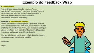 Exemplo do Feedback Wrap
Percebi vários erros de digitação, incluindo: “o meu
experiência”, “como uma ser”, “nenhuma das coisa”. Parei de
marcá-los porque acho que um verificador ortográfico e
gramatical poderia fazer isso melhor do que eu.
(Sentindo-se: levemente aborrecido)
Sugestões:
Sempre use um verificador ortográfico e gramatical antes de
enviar textos aos revisores. Além disso, o que me ajuda muito é
ler o texto em voz alta. Dessa forma, você perceberá sua língua
lutando com frases onde o cérebro não encontra dificuldades.
E isso ajuda você a pegar os problemas de estilo.
Acho que o texto está pronto para a edição do estilo, e estarei
interessado em ver como isso vai mudá-lo.
Felicidades,
Jurgen
 