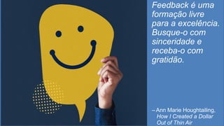 Feedback é uma
formação livre
para a excelência.
Busque-o com
sinceridade e
receba-o com
gratidão.
– Ann Marie Houghtailing,
How I Created a Dollar
Out of Thin Air
 