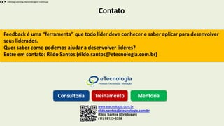 Contato
Lifelong Learning (Aprendizagem Contínua)
www.etecnologia.com.br
rildo.santos@etecnologia.com.br
Rildo Santos (@rildosan)
(11) 99123-5358
Consultoria Treinamento Mentoria
Feedback é uma “ferramenta” que todo líder deve conhecer e saber aplicar para desenvolver
seus liderados.
Quer saber como podemos ajudar a desenvolver líderes?
Entre em contato: Rildo Santos (rildo.santos@etecnologia.com.br)
 