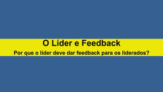 O Líder e Feedback
Por que o líder deve dar feedback para os liderados?
 