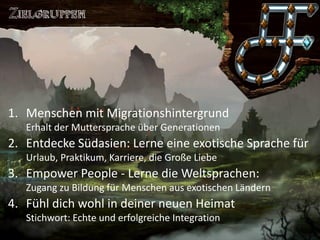 Saronia 
Lerne exotische Sprachen in einer Welt voller Magie 
1.Menschen mit MigrationshintergrundErhalt der Muttersprache über Generationen 
2.Entdecke Südasien: Lerne eine exotische Sprache fürUrlaub, Praktikum, Karriere, die Große Liebe 
3.Empower People -Lerne die Weltsprachen: Zugang zu Bildung für Menschen aus exotischen Ländern 
4.Fühl dich wohl in deiner neuen HeimatStichwort: Echte und erfolgreiche Integration  