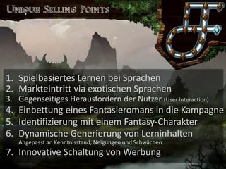 Saronia 
Lerne exotische Sprachen in einer Welt voller Magie 
1.Spielbasiertes Lernen bei Sprachen 
2.Markteintritt via exotischen Sprachen 
3.Gegenseitiges Herausfordern der Nutzer (User Interaction) 
4.Einbettung eines Fantasieromans in die Kampagne 
5.Identifizierung mit einem Fantasy-Charakter 
6.Dynamische Generierung von LerninhaltenAngepasst an Kenntnisstand, Neigungen und Schwächen 
7.Innovative Schaltung von Werbung  