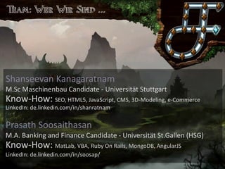 Saronia
Lerne exotische Sprachen in einer Welt voller Magie
Shanseevan Kanagaratnam
M.Sc Maschinenbau Candidate - Universität Stuttgart
Know-How: SEO, HTML5, JavaScript, CMS, 3D-Modeling, e-Commerce
LinkedIn: de.linkedin.com/in/shanratnam
Prasath Soosaithasan
M.A. Banking and Finance Candidate - Universität St.Gallen (HSG)
Know-How: MatLab, VBA, Ruby On Rails, MongoDB, AngularJS
LinkedIn: de.linkedin.com/in/soosap/
 