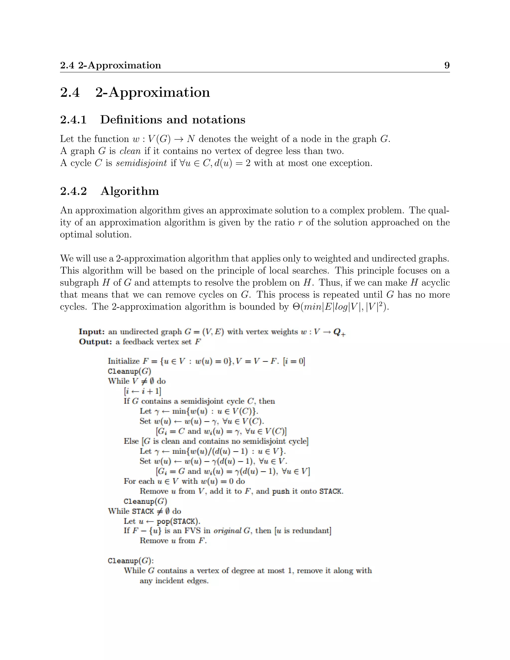 2.4 2-Approximation 9
2.4 2-Approximation
2.4.1 Deﬁnitions and notations
Let the function w : V (G) → N denotes the weight of a node in the graph G.
A graph G is clean if it contains no vertex of degree less than two.
A cycle C is semidisjoint if ∀u ∈ C, d(u) = 2 with at most one exception.
2.4.2 Algorithm
An approximation algorithm gives an approximate solution to a complex problem. The qual-
ity of an approximation algorithm is given by the ratio r of the solution approached on the
optimal solution.
We will use a 2-approximation algorithm that applies only to weighted and undirected graphs.
This algorithm will be based on the principle of local searches. This principle focuses on a
subgraph H of G and attempts to resolve the problem on H. Thus, if we can make H acyclic
that means that we can remove cycles on G. This process is repeated until G has no more
cycles. The 2-approximation algorithm is bounded by Θ(min|E|log|V |, |V |2
).
 