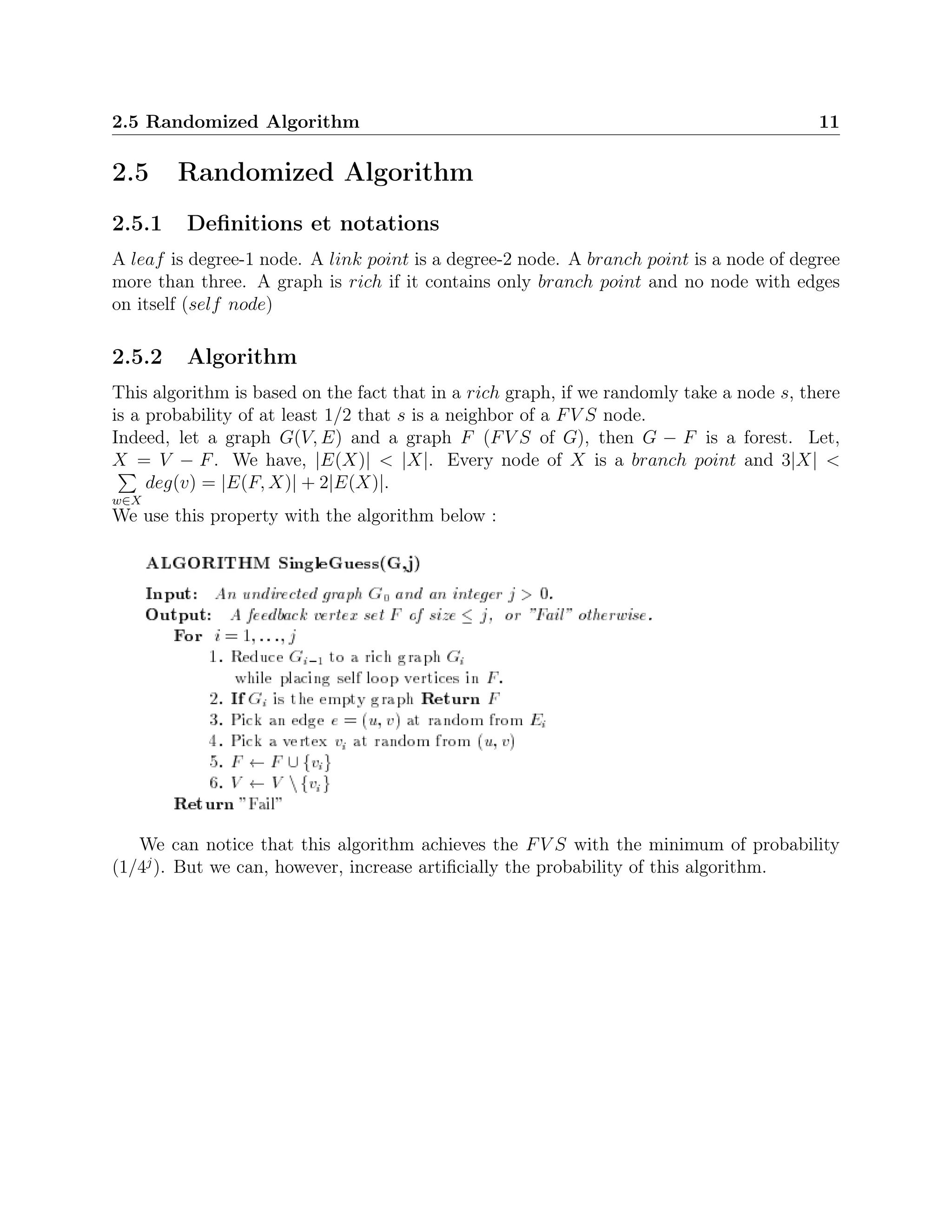 2.5 Randomized Algorithm 11
2.5 Randomized Algorithm
2.5.1 Deﬁnitions et notations
A leaf is degree-1 node. A link point is a degree-2 node. A branch point is a node of degree
more than three. A graph is rich if it contains only branch point and no node with edges
on itself (self node)
2.5.2 Algorithm
This algorithm is based on the fact that in a rich graph, if we randomly take a node s, there
is a probability of at least 1/2 that s is a neighbor of a FV S node.
Indeed, let a graph G(V, E) and a graph F (FV S of G), then G − F is a forest. Let,
X = V − F. We have, |E(X)| < |X|. Every node of X is a branch point and 3|X| <
w∈X
deg(v) = |E(F, X)| + 2|E(X)|.
We use this property with the algorithm below :
We can notice that this algorithm achieves the FV S with the minimum of probability
(1/4j
). But we can, however, increase artiﬁcially the probability of this algorithm.
 