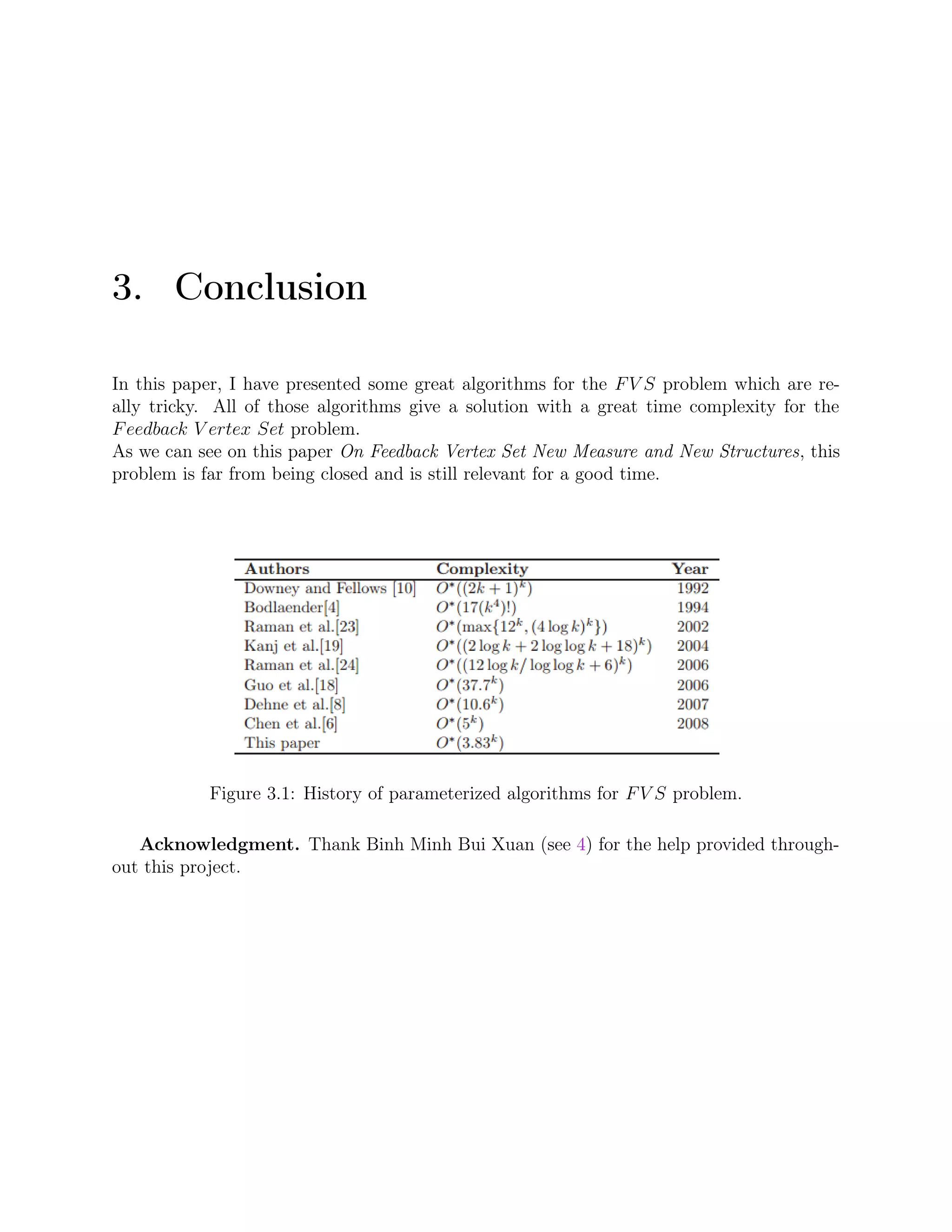 3. Conclusion
In this paper, I have presented some great algorithms for the FV S problem which are re-
ally tricky. All of those algorithms give a solution with a great time complexity for the
Feedback V ertex Set problem.
As we can see on this paper On Feedback Vertex Set New Measure and New Structures, this
problem is far from being closed and is still relevant for a good time.
Figure 3.1: History of parameterized algorithms for FV S problem.
Acknowledgment. Thank Binh Minh Bui Xuan (see 4) for the help provided through-
out this project.
 