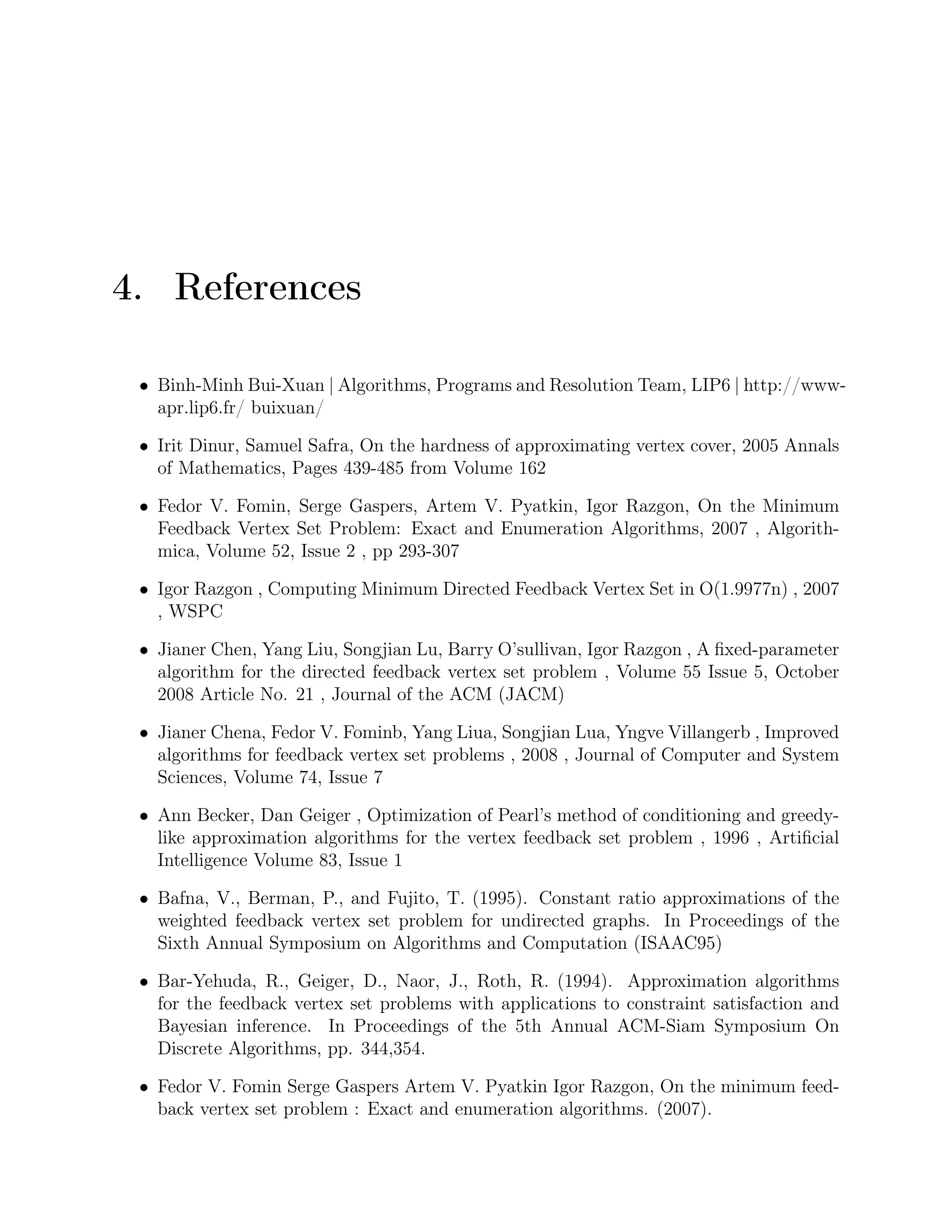 4. References
• Binh-Minh Bui-Xuan | Algorithms, Programs and Resolution Team, LIP6 | http://www-
apr.lip6.fr/ buixuan/
• Irit Dinur, Samuel Safra, On the hardness of approximating vertex cover, 2005 Annals
of Mathematics, Pages 439-485 from Volume 162
• Fedor V. Fomin, Serge Gaspers, Artem V. Pyatkin, Igor Razgon, On the Minimum
Feedback Vertex Set Problem: Exact and Enumeration Algorithms, 2007 , Algorith-
mica, Volume 52, Issue 2 , pp 293-307
• Igor Razgon , Computing Minimum Directed Feedback Vertex Set in O(1.9977n) , 2007
, WSPC
• Jianer Chen, Yang Liu, Songjian Lu, Barry O’sullivan, Igor Razgon , A ﬁxed-parameter
algorithm for the directed feedback vertex set problem , Volume 55 Issue 5, October
2008 Article No. 21 , Journal of the ACM (JACM)
• Jianer Chena, Fedor V. Fominb, Yang Liua, Songjian Lua, Yngve Villangerb , Improved
algorithms for feedback vertex set problems , 2008 , Journal of Computer and System
Sciences, Volume 74, Issue 7
• Ann Becker, Dan Geiger , Optimization of Pearl’s method of conditioning and greedy-
like approximation algorithms for the vertex feedback set problem , 1996 , Artiﬁcial
Intelligence Volume 83, Issue 1
• Bafna, V., Berman, P., and Fujito, T. (1995). Constant ratio approximations of the
weighted feedback vertex set problem for undirected graphs. In Proceedings of the
Sixth Annual Symposium on Algorithms and Computation (ISAAC95)
• Bar-Yehuda, R., Geiger, D., Naor, J., Roth, R. (1994). Approximation algorithms
for the feedback vertex set problems with applications to constraint satisfaction and
Bayesian inference. In Proceedings of the 5th Annual ACM-Siam Symposium On
Discrete Algorithms, pp. 344,354.
• Fedor V. Fomin Serge Gaspers Artem V. Pyatkin Igor Razgon, On the minimum feed-
back vertex set problem : Exact and enumeration algorithms. (2007).
 