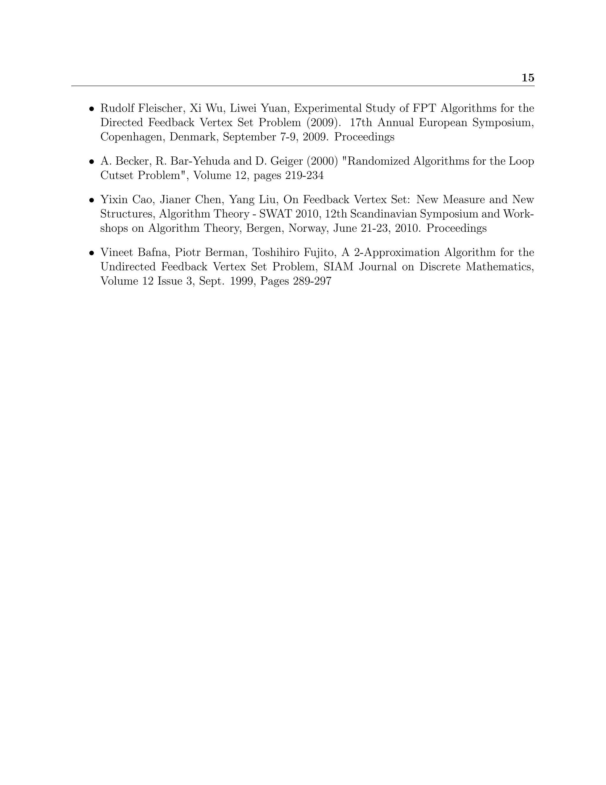 15
• Rudolf Fleischer, Xi Wu, Liwei Yuan, Experimental Study of FPT Algorithms for the
Directed Feedback Vertex Set Problem (2009). 17th Annual European Symposium,
Copenhagen, Denmark, September 7-9, 2009. Proceedings
• A. Becker, R. Bar-Yehuda and D. Geiger (2000) "Randomized Algorithms for the Loop
Cutset Problem", Volume 12, pages 219-234
• Yixin Cao, Jianer Chen, Yang Liu, On Feedback Vertex Set: New Measure and New
Structures, Algorithm Theory - SWAT 2010, 12th Scandinavian Symposium and Work-
shops on Algorithm Theory, Bergen, Norway, June 21-23, 2010. Proceedings
• Vineet Bafna, Piotr Berman, Toshihiro Fujito, A 2-Approximation Algorithm for the
Undirected Feedback Vertex Set Problem, SIAM Journal on Discrete Mathematics,
Volume 12 Issue 3, Sept. 1999, Pages 289-297
 
