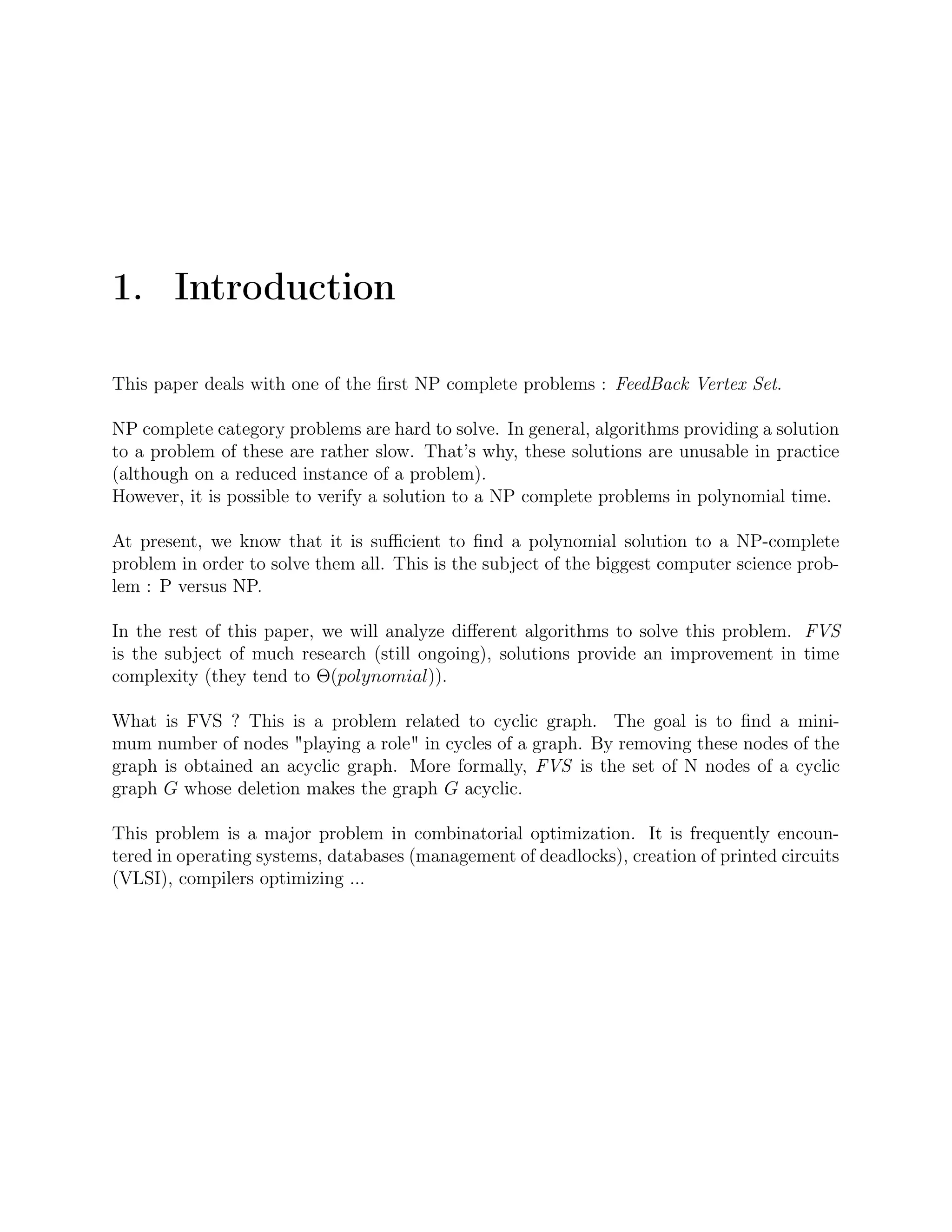 1. Introduction
This paper deals with one of the ﬁrst NP complete problems : FeedBack Vertex Set.
NP complete category problems are hard to solve. In general, algorithms providing a solution
to a problem of these are rather slow. That’s why, these solutions are unusable in practice
(although on a reduced instance of a problem).
However, it is possible to verify a solution to a NP complete problems in polynomial time.
At present, we know that it is suﬃcient to ﬁnd a polynomial solution to a NP-complete
problem in order to solve them all. This is the subject of the biggest computer science prob-
lem : P versus NP.
In the rest of this paper, we will analyze diﬀerent algorithms to solve this problem. FVS
is the subject of much research (still ongoing), solutions provide an improvement in time
complexity (they tend to Θ(polynomial)).
What is FVS ? This is a problem related to cyclic graph. The goal is to ﬁnd a mini-
mum number of nodes "playing a role" in cycles of a graph. By removing these nodes of the
graph is obtained an acyclic graph. More formally, FVS is the set of N nodes of a cyclic
graph G whose deletion makes the graph G acyclic.
This problem is a major problem in combinatorial optimization. It is frequently encoun-
tered in operating systems, databases (management of deadlocks), creation of printed circuits
(VLSI), compilers optimizing ...
 