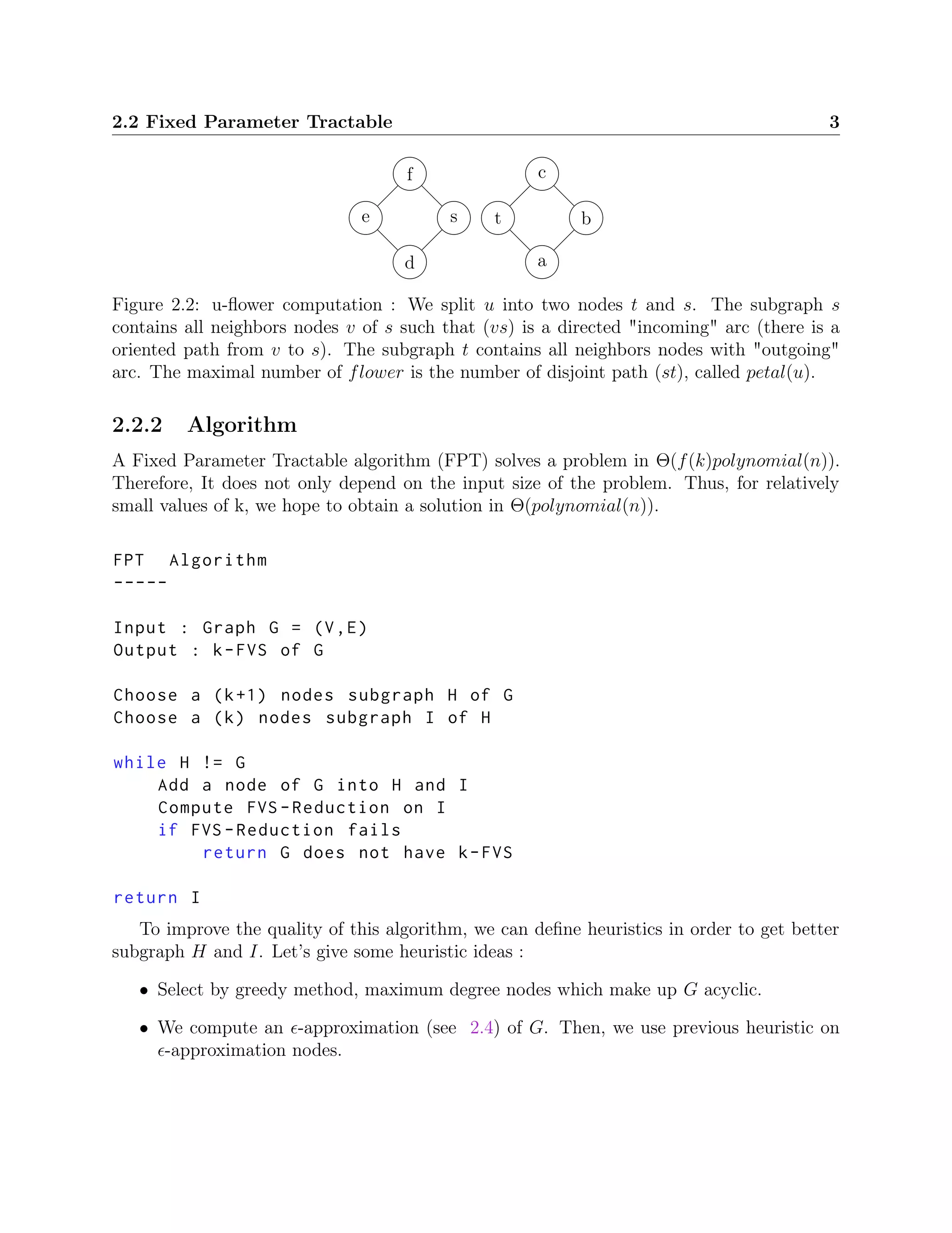 2.2 Fixed Parameter Tractable 3
ts
a
b
c
d
e
f
Figure 2.2: u-ﬂower computation : We split u into two nodes t and s. The subgraph s
contains all neighbors nodes v of s such that (vs) is a directed "incoming" arc (there is a
oriented path from v to s). The subgraph t contains all neighbors nodes with "outgoing"
arc. The maximal number of flower is the number of disjoint path (st), called petal(u).
2.2.2 Algorithm
A Fixed Parameter Tractable algorithm (FPT) solves a problem in Θ(f(k)polynomial(n)).
Therefore, It does not only depend on the input size of the problem. Thus, for relatively
small values of k, we hope to obtain a solution in Θ(polynomial(n)).
FPT Algorithm
-----
Input : Graph G = (V,E)
Output : k-FVS of G
Choose a (k+1) nodes subgraph H of G
Choose a (k) nodes subgraph I of H
while H != G
Add a node of G into H and I
Compute FVS -Reduction on I
if FVS -Reduction fails
return G does not have k-FVS
return I
To improve the quality of this algorithm, we can deﬁne heuristics in order to get better
subgraph H and I. Let’s give some heuristic ideas :
• Select by greedy method, maximum degree nodes which make up G acyclic.
• We compute an -approximation (see 2.4) of G. Then, we use previous heuristic on
-approximation nodes.
 