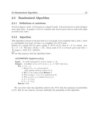 2.5 Randomized Algorithm 11
2.5 Randomized Algorithm
2.5.1 Deﬁnitions et notations
A leaf is degree-1 node. A link point is a degree-2 node. A branch point is a node of degree
more than three. A graph is rich if it contains only branch point and no node with edges
on itself (self node)
2.5.2 Algorithm
This algorithm is based on the fact that in a rich graph, if we randomly take a node s, there
is a probability of at least 1/2 that s is a neighbor of a FV S node.
Indeed, let a graph G(V, E) and a graph F (FV S of G), then G − F is a forest. Let,
X = V − F. We have, |E(X)| < |X|. Every node of X is a branch point and 3|X| <
w∈X
deg(v) = |E(F, X)| + 2|E(X)|.
We use this property with the algorithm below :
We can notice that this algorithm achieves the FV S with the minimum of probability
(1/4j
). But we can, however, increase artiﬁcially the probability of this algorithm.
 