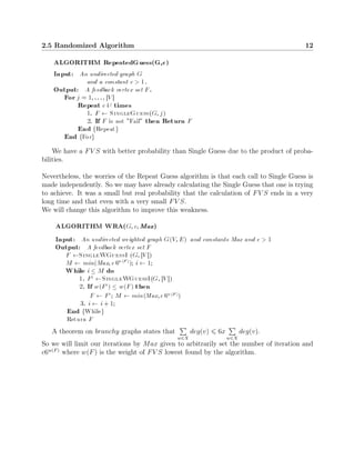 2.5 Randomized Algorithm 12
We have a FV S with better probability than Single Guess due to the product of proba-
bilities.
Nevertheless, the worries of the Repeat Guess algorithm is that each call to Single Guess is
made independently. So we may have already calculating the Single Guess that one is trying
to achieve. It was a small but real probability that the calculation of FV S ends in a very
long time and that even with a very small FV S.
We will change this algorithm to improve this weakness.
A theorem on branchy graphs states that
w∈X
deg(v) 6x
w∈X
deg(v).
So we will limit our iterations by Max given to arbitrarily set the number of iteration and
c6w(F)
where w(F) is the weight of FV S lowest found by the algorithm.
 
