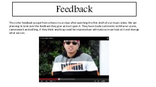 Feedback 
This is the feedback we got from others in our class after watching the first draft of our music video. We are 
planning to look over the feedback they give and act upon it. They have made comments on Mise en scene, 
camerawork and editing, if they think anything could be improved we will make sure we look at it and change 
what we can. 
 